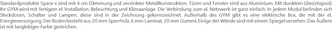 Standardprodukte Space x sind mit 4 cm Dämmung und verzinkter Metallkonstruktion. Türen und Fenster sind aus Aluminium. Mit dunklem Glas(stopsol) Ihr GYM wird mit fertigem el. Installation, Beleuchtung und Klimaanlage. Die Verbindung zum el. Netzwerk ist ganz einfach. In jedem Modul befinden sich Steckdosen, Schalter und Lampen, diese sind in der Zeichnung gekennzeichnet. Außerhalb des GYM gibt es eine elektrische Box, die mit der el. Energieversorgung. Der Boden besteht aus 20 mm Sperrholz, 6 mm Laminat, 20 mm Gummi. Einige der Wände sind mit einem Spiegel versehen. Das Äußere ist mit langlebiger Farbe gestrichen.