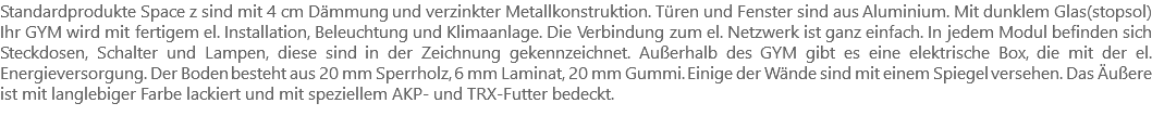 Standardprodukte Space z sind mit 4 cm Dämmung und verzinkter Metallkonstruktion. Türen und Fenster sind aus Aluminium. Mit dunklem Glas(stopsol) Ihr GYM wird mit fertigem el. Installation, Beleuchtung und Klimaanlage. Die Verbindung zum el. Netzwerk ist ganz einfach. In jedem Modul befinden sich Steckdosen, Schalter und Lampen, diese sind in der Zeichnung gekennzeichnet. Außerhalb des GYM gibt es eine elektrische Box, die mit der el. Energieversorgung. Der Boden besteht aus 20 mm Sperrholz, 6 mm Laminat, 20 mm Gummi. Einige der Wände sind mit einem Spiegel versehen. Das Äußere ist mit langlebiger Farbe lackiert und mit speziellem AKP- und TRX-Futter bedeckt.